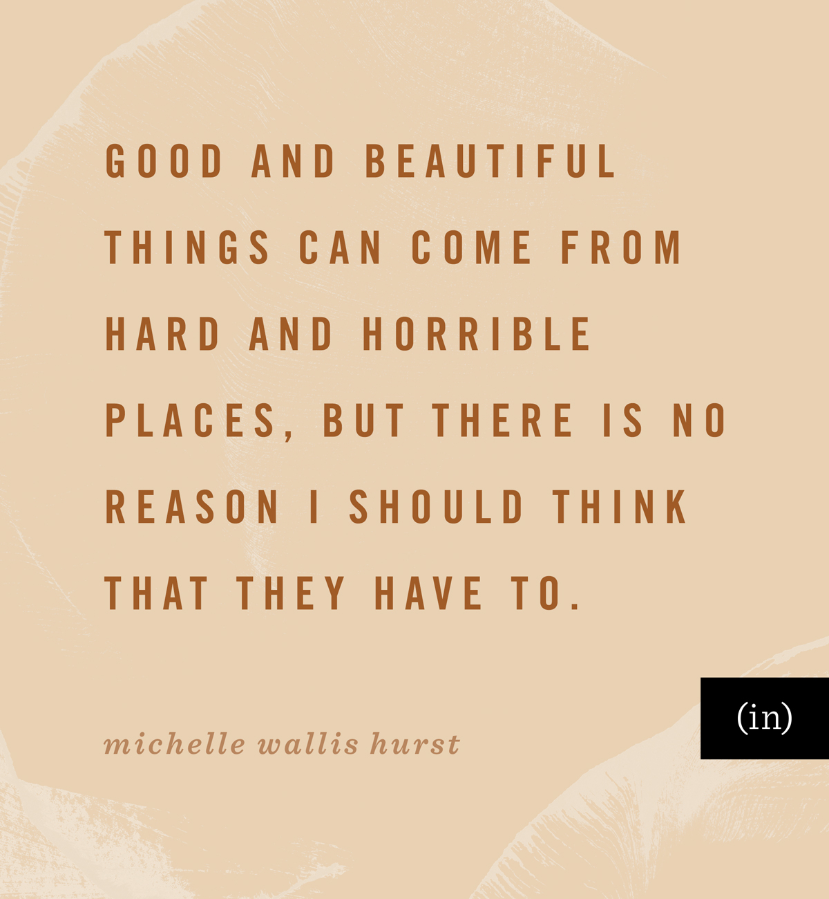 Good and beautiful things can come from hard and horrible places, but there is no reason I should think that they have to. -Michelle Wallis Hurst