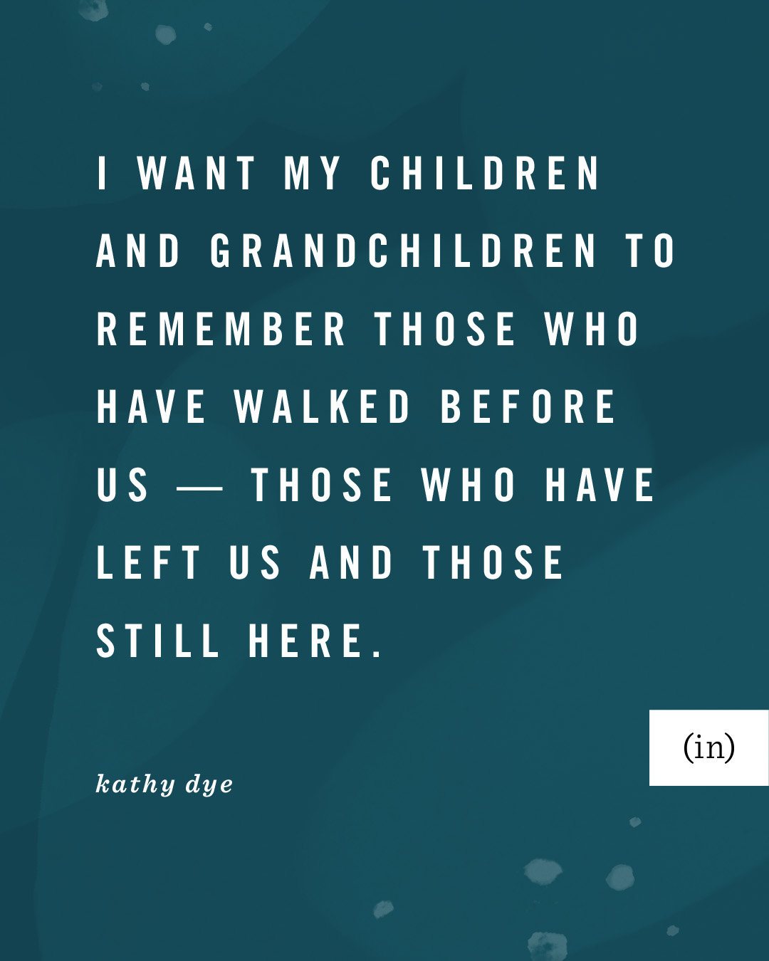 I want my children and grandchildren to remember those who have walked before us — those who have left us and those still here. -Kathy Dye